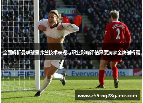 全面解析曼联球星弗兰技术表现与职业影响评估深度洞察全貌剖析篇