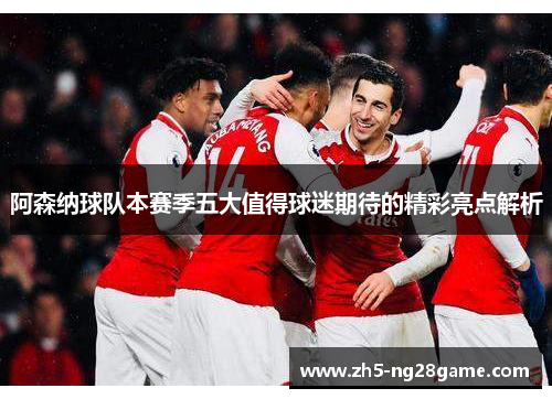 阿森纳球队本赛季五大值得球迷期待的精彩亮点解析